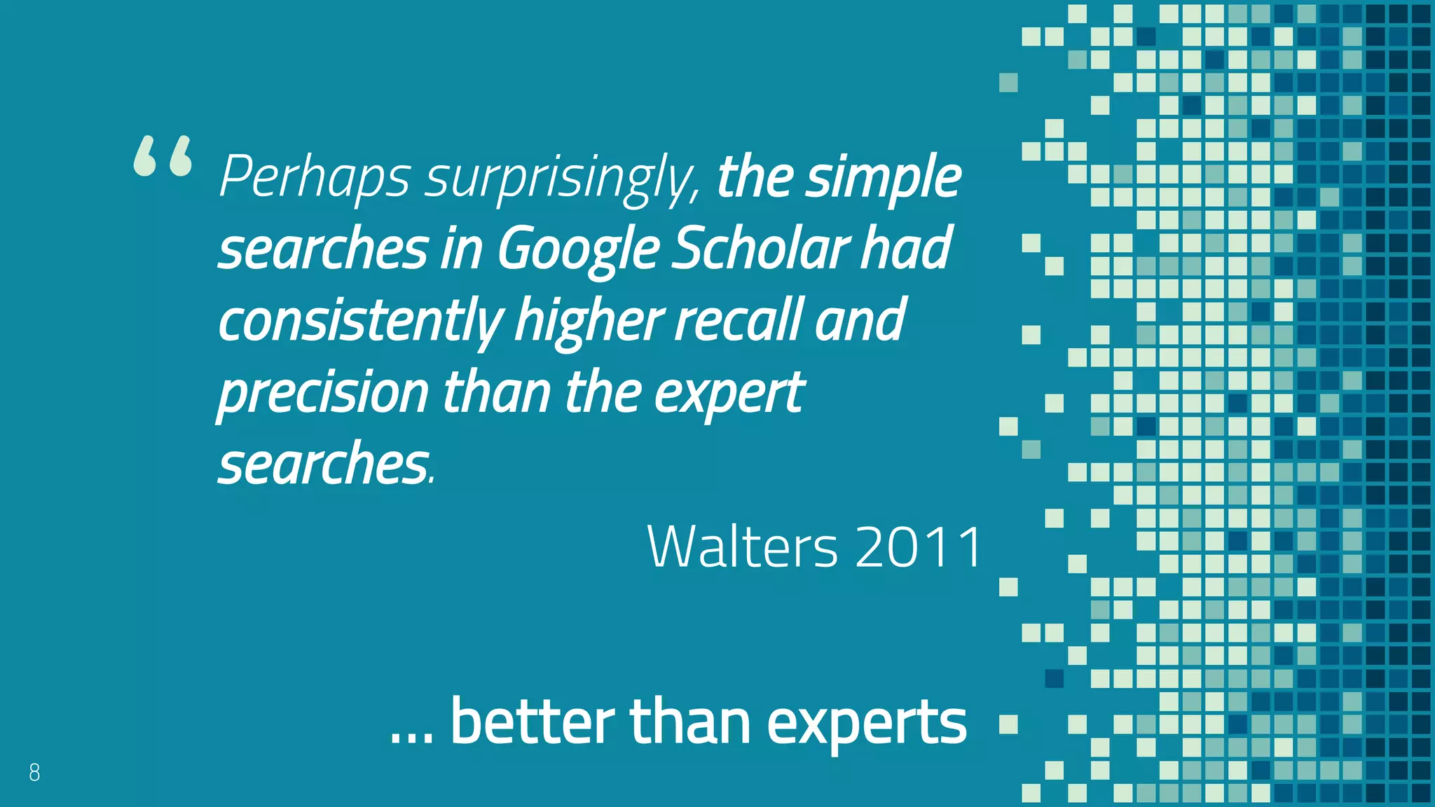 “Perhaps surprisingly, the simple
searches in Google Scholar had
consistently higher recall and
precision than the expert
searches.
Walters 2011
8
… better than experts
 