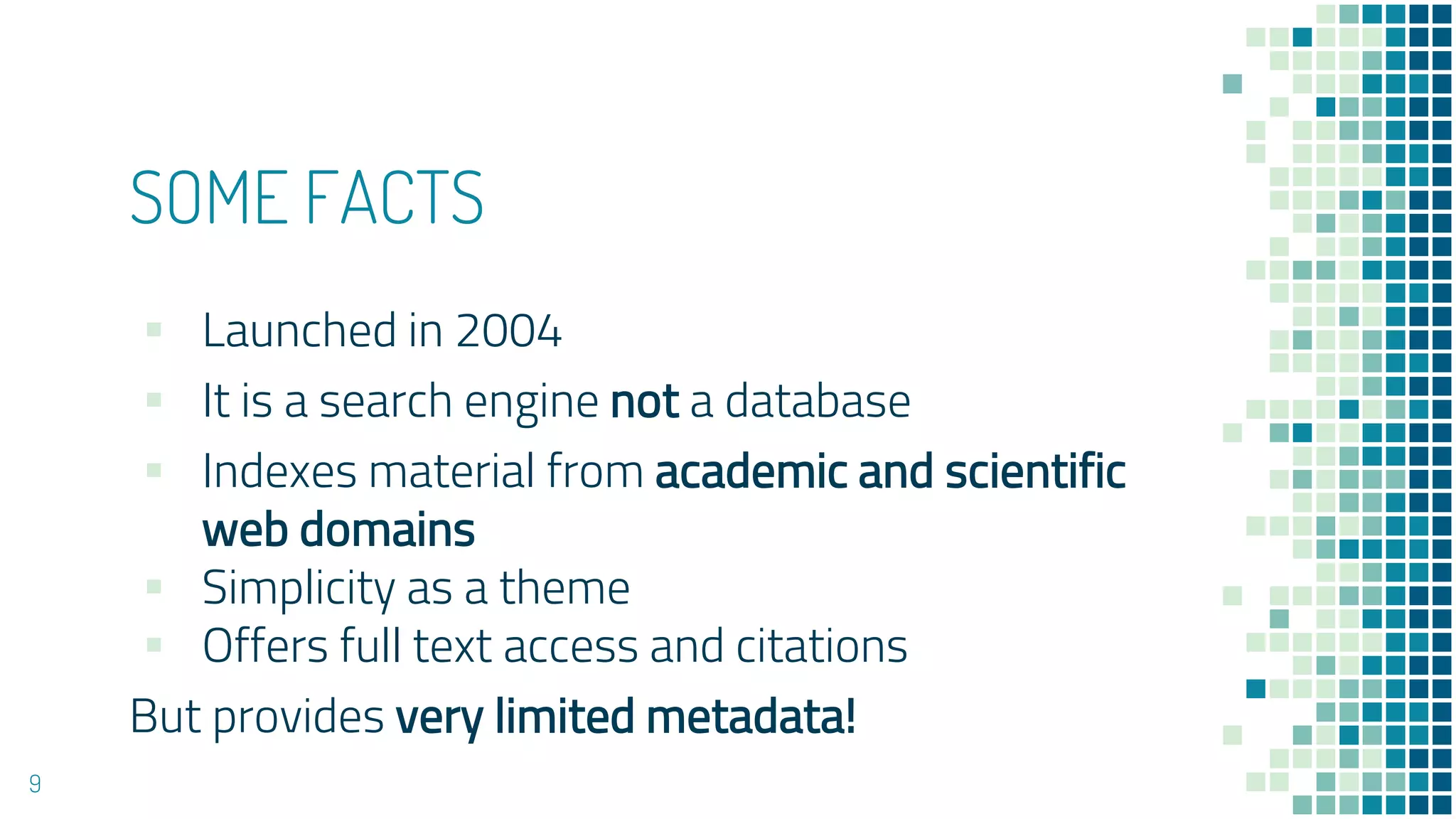 SOME FACTS
▪ Launched in 2004
▪ It is a search engine not a database
▪ Indexes material from academic and scientific
web domains
▪ Simplicity as a theme
▪ Offers full text access and citations
But provides very limited metadata!
9
 