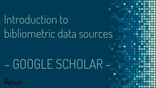 Introduction to
bibliometric data sources
– GOOGLE SCHOLAR -
 