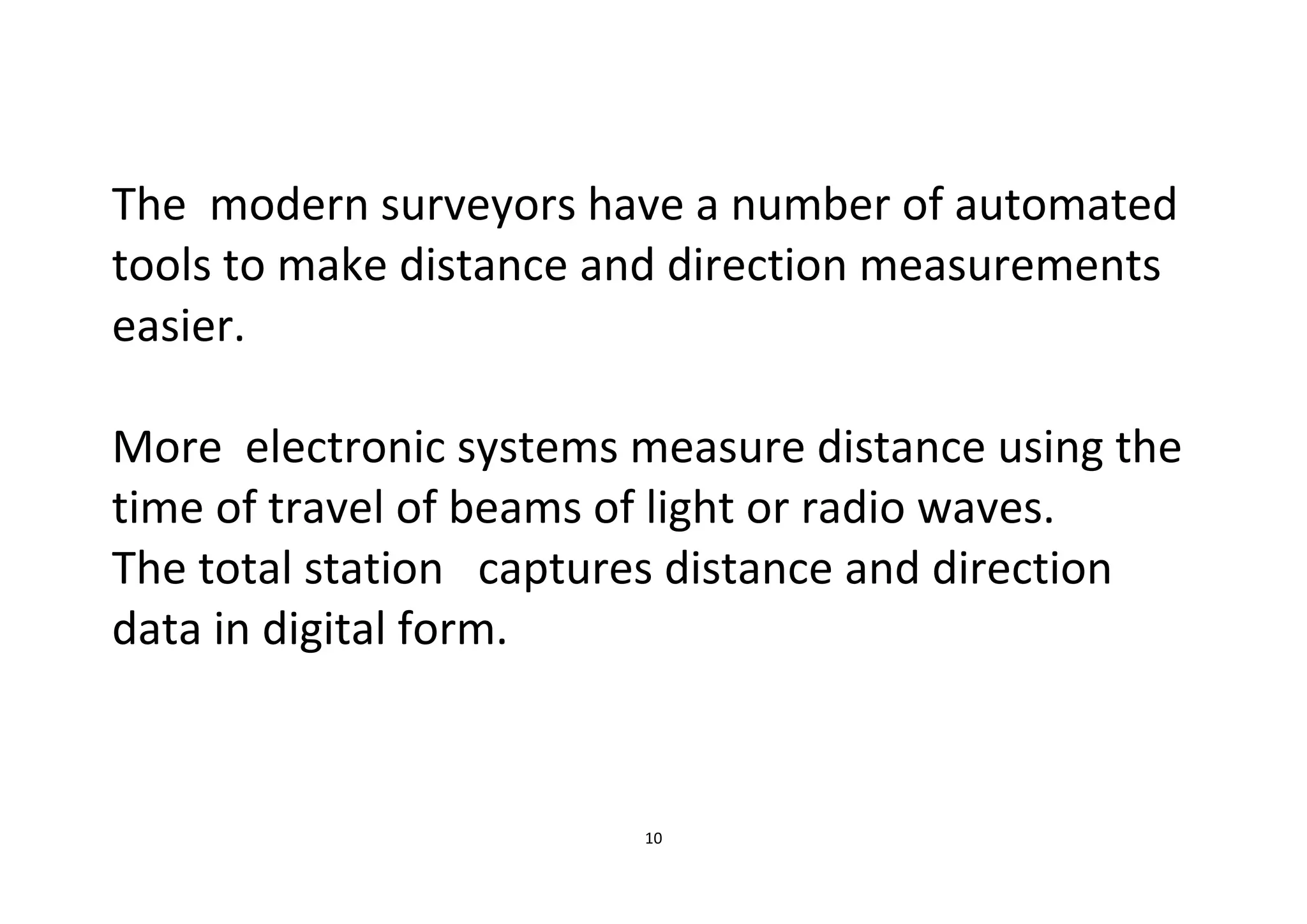 10
The modern surveyors have a number of automated
tools to make distance and direction measurements
easier.
More electronic systems measure distance using the
time of travel of beams of light or radio waves.
The total station captures distance and direction
data in digital form.
 