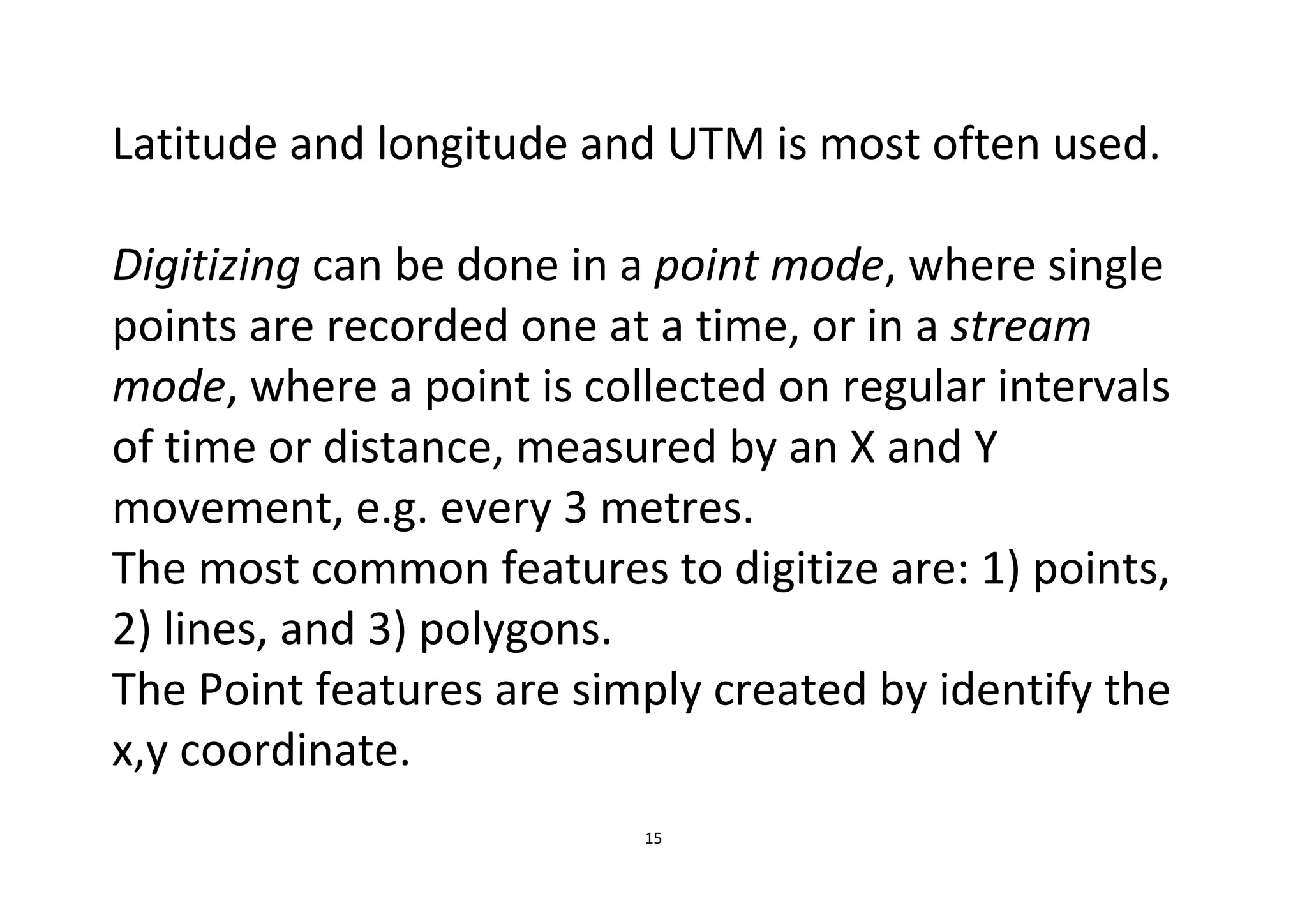 15
Latitude and longitude and UTM is most often used.
Digitizing can be done in a point mode, where single
points are recorded one at a time, or in a stream
mode, where a point is collected on regular intervals
of time or distance, measured by an X and Y
movement, e.g. every 3 metres.
The most common features to digitize are: 1) points,
2) lines, and 3) polygons.
The Point features are simply created by identify the
x,y coordinate.
 
