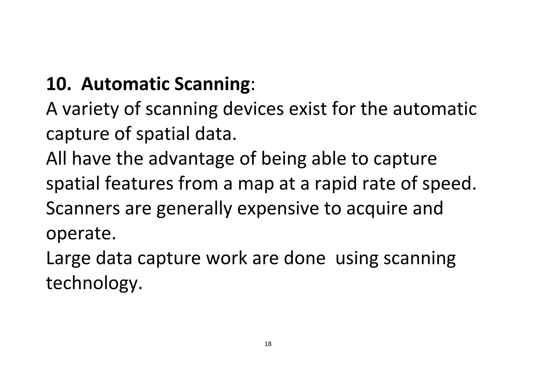 18
10. Automatic Scanning:
A variety of scanning devices exist for the automatic
capture of spatial data.
All have the advantage of being able to capture
spatial features from a map at a rapid rate of speed.
Scanners are generally expensive to acquire and
operate.
Large data capture work are done using scanning
technology.
 