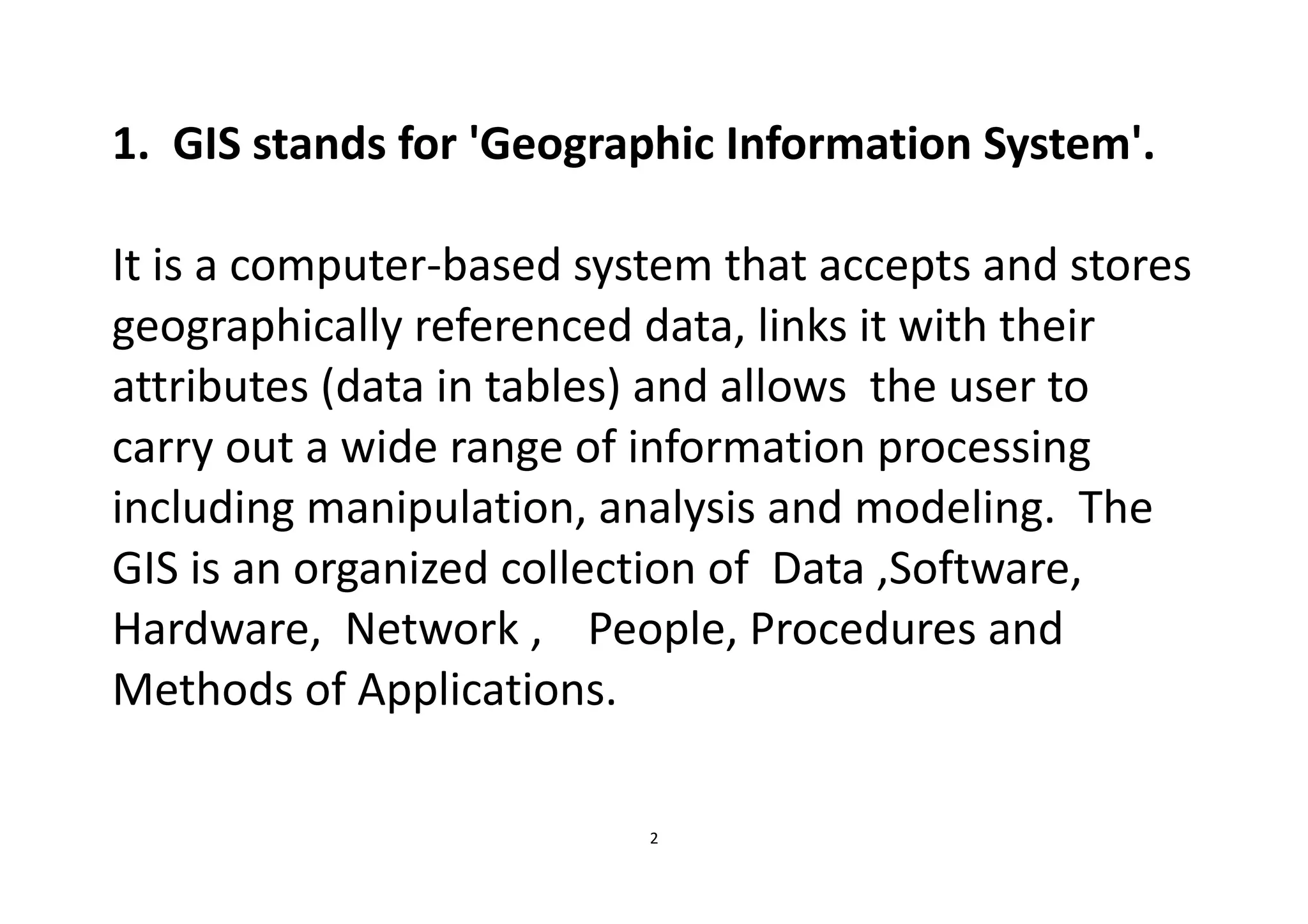 2
1. GIS stands for 'Geographic Information System'.
It is a computer-based system that accepts and stores
geographically referenced data, links it with their
attributes (data in tables) and allows the user to
carry out a wide range of information processing
including manipulation, analysis and modeling. The
GIS is an organized collection of Data ,Software,
Hardware, Network , People, Procedures and
Methods of Applications.
 