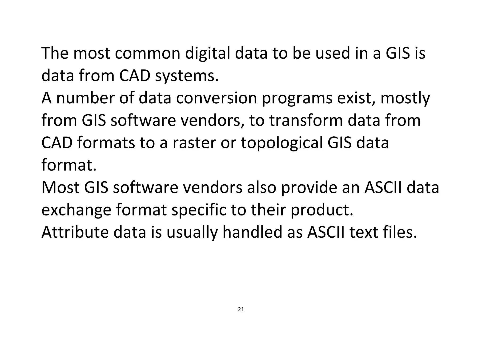 21
The most common digital data to be used in a GIS is
data from CAD systems.
A number of data conversion programs exist, mostly
from GIS software vendors, to transform data from
CAD formats to a raster or topological GIS data
format.
Most GIS software vendors also provide an ASCII data
exchange format specific to their product.
Attribute data is usually handled as ASCII text files.
 