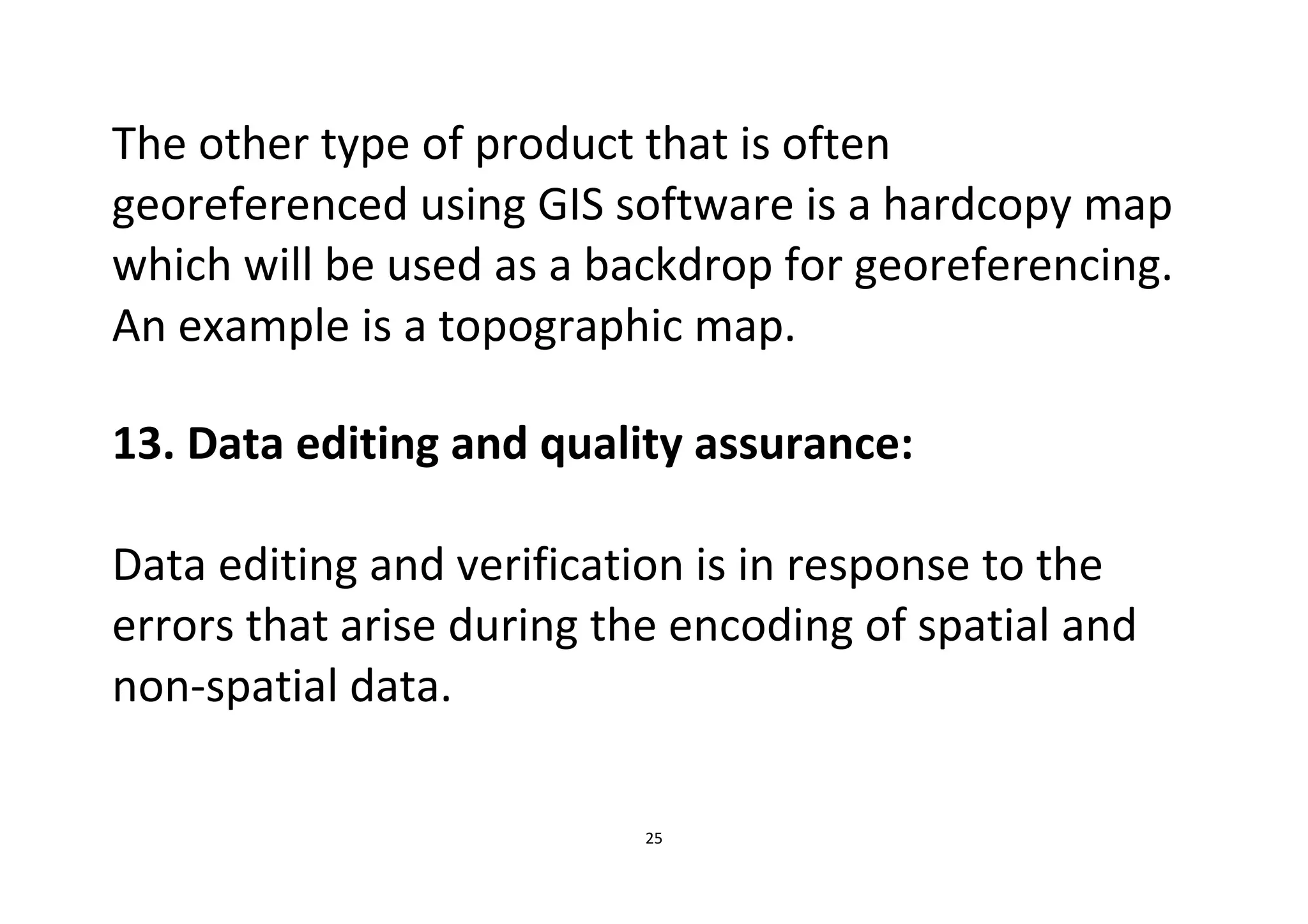25
The other type of product that is often
georeferenced using GIS software is a hardcopy map
which will be used as a backdrop for georeferencing.
An example is a topographic map.
13. Data editing and quality assurance:
Data editing and verification is in response to the
errors that arise during the encoding of spatial and
non-spatial data.
 