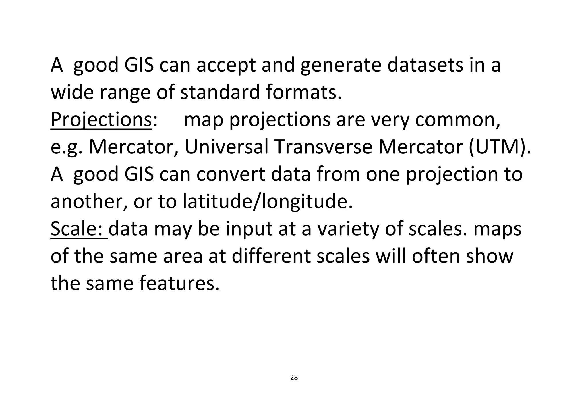 28
A good GIS can accept and generate datasets in a
wide range of standard formats.
Projections: map projections are very common,
e.g. Mercator, Universal Transverse Mercator (UTM).
A good GIS can convert data from one projection to
another, or to latitude/longitude.
Scale: data may be input at a variety of scales. maps
of the same area at different scales will often show
the same features.
 