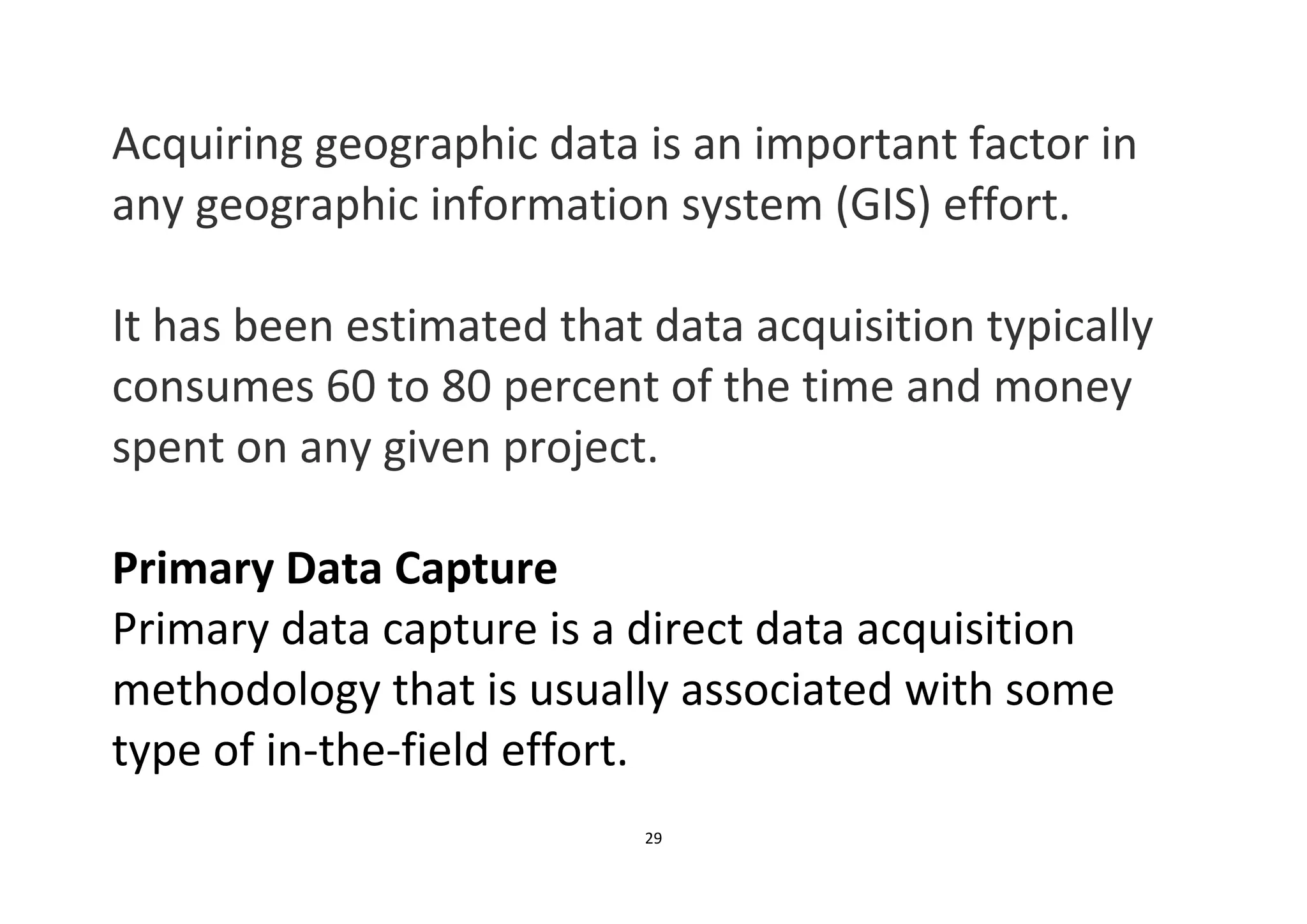 29
Acquiring geographic data is an important factor in
any geographic information system (GIS) effort.
It has been estimated that data acquisition typically
consumes 60 to 80 percent of the time and money
spent on any given project.
Primary Data Capture
Primary data capture is a direct data acquisition
methodology that is usually associated with some
type of in-the-field effort.
 