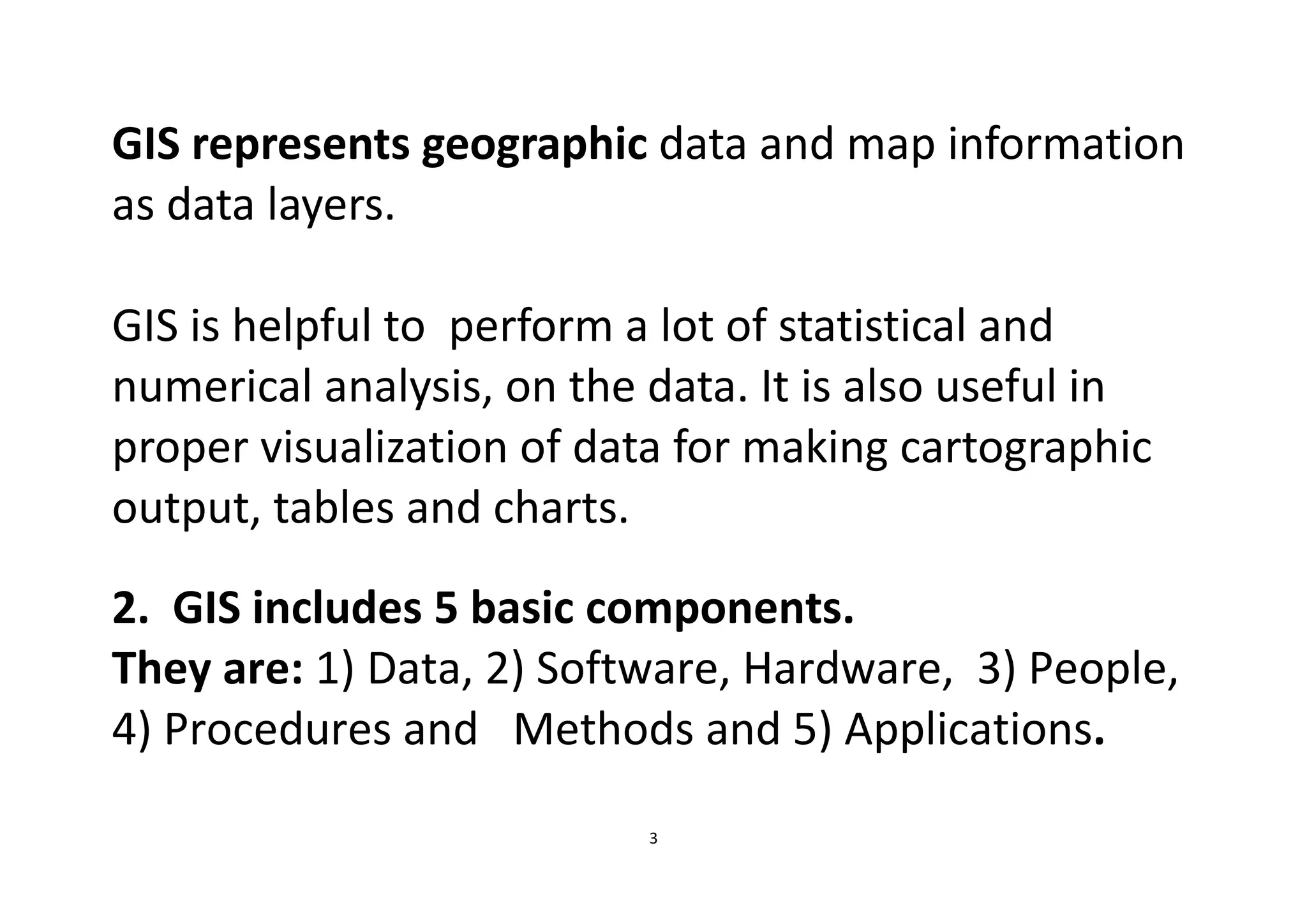 3
GIS represents geographic data and map information
as data layers.
GIS is helpful to perform a lot of statistical and
numerical analysis, on the data. It is also useful in
proper visualization of data for making cartographic
output, tables and charts.
2. GIS includes 5 basic components.
They are: 1) Data, 2) Software, Hardware, 3) People,
4) Procedures and Methods and 5) Applications.
 