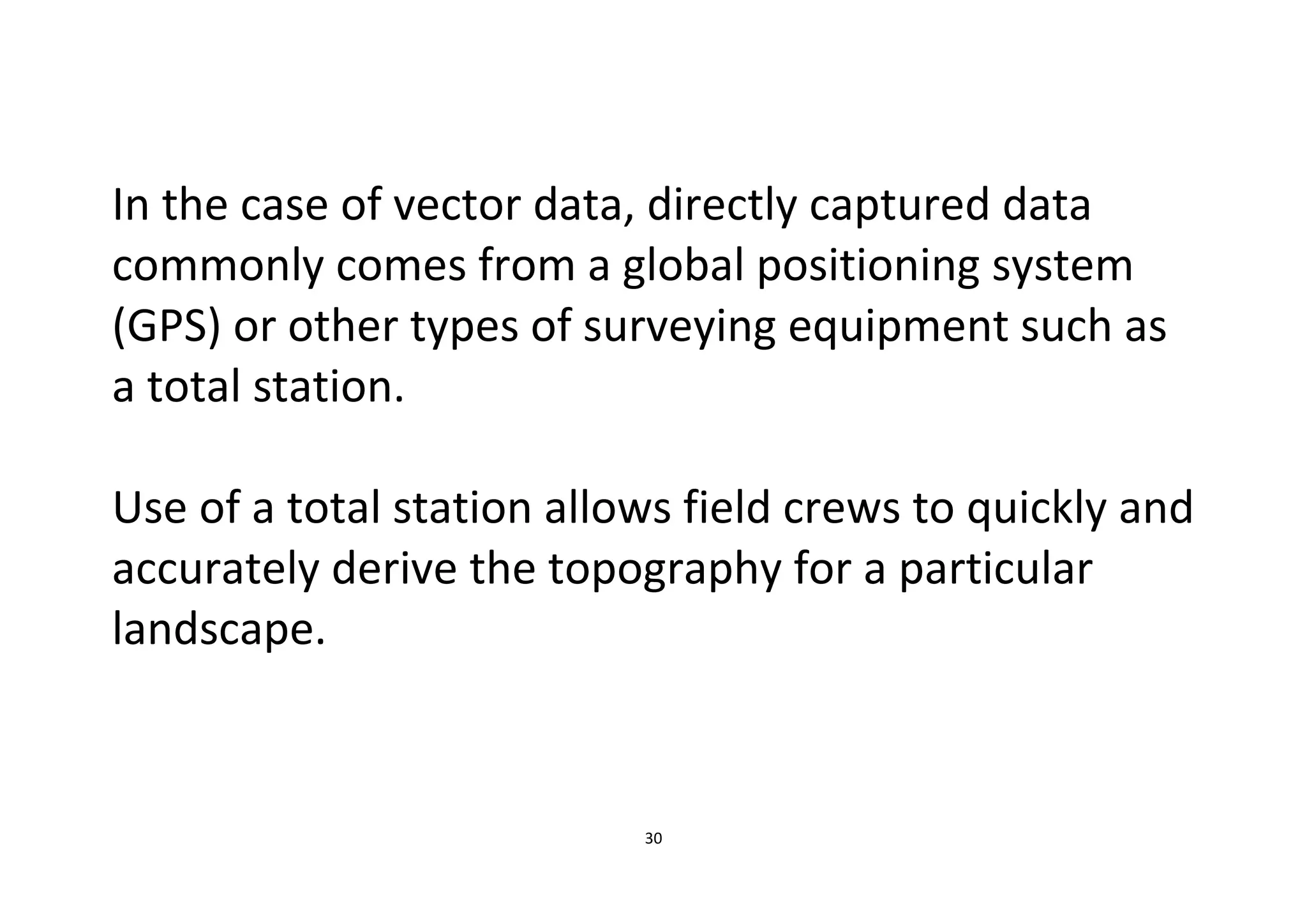 30
In the case of vector data, directly captured data
commonly comes from a global positioning system
(GPS) or other types of surveying equipment such as
a total station.
Use of a total station allows field crews to quickly and
accurately derive the topography for a particular
landscape.
 