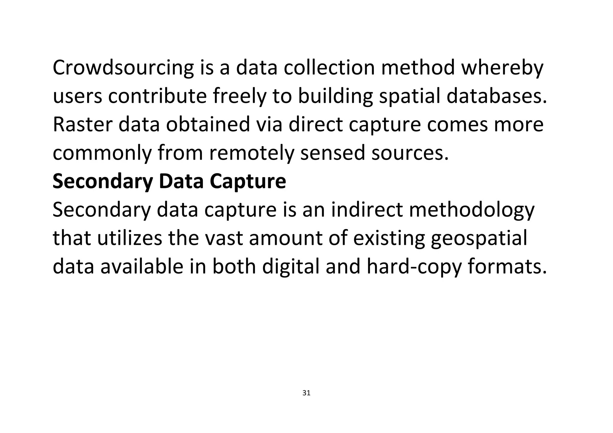 31
Crowdsourcing is a data collection method whereby
users contribute freely to building spatial databases.
Raster data obtained via direct capture comes more
commonly from remotely sensed sources.
Secondary Data Capture
Secondary data capture is an indirect methodology
that utilizes the vast amount of existing geospatial
data available in both digital and hard-copy formats.
 