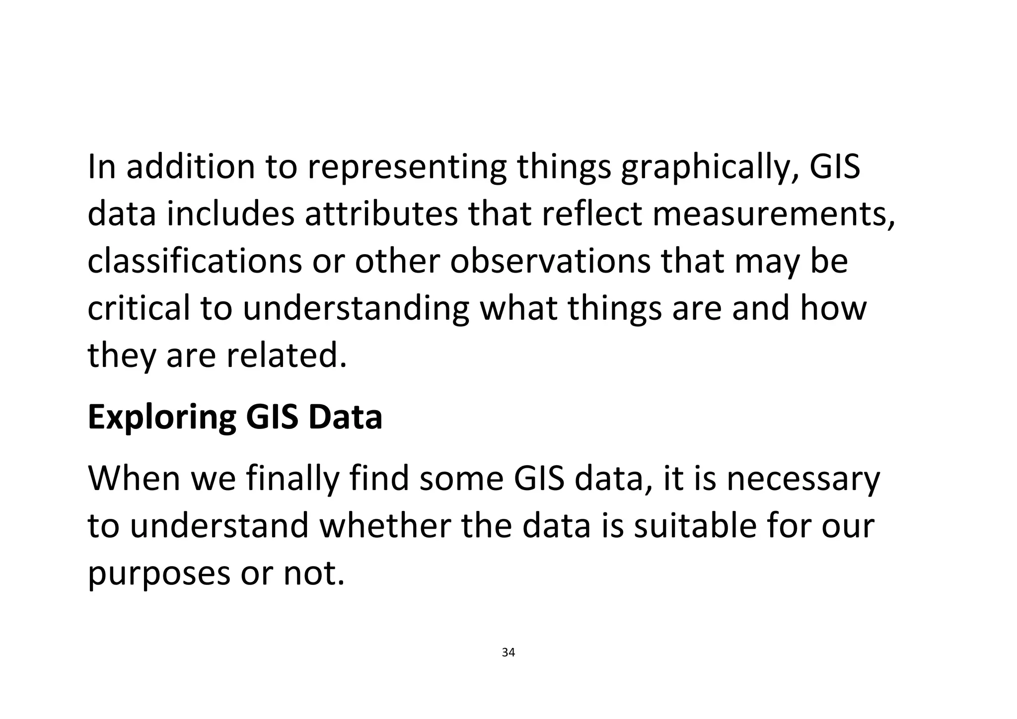 34
In addition to representing things graphically, GIS
data includes attributes that reflect measurements,
classifications or other observations that may be
critical to understanding what things are and how
they are related.
Exploring GIS Data
When we finally find some GIS data, it is necessary
to understand whether the data is suitable for our
purposes or not.
 