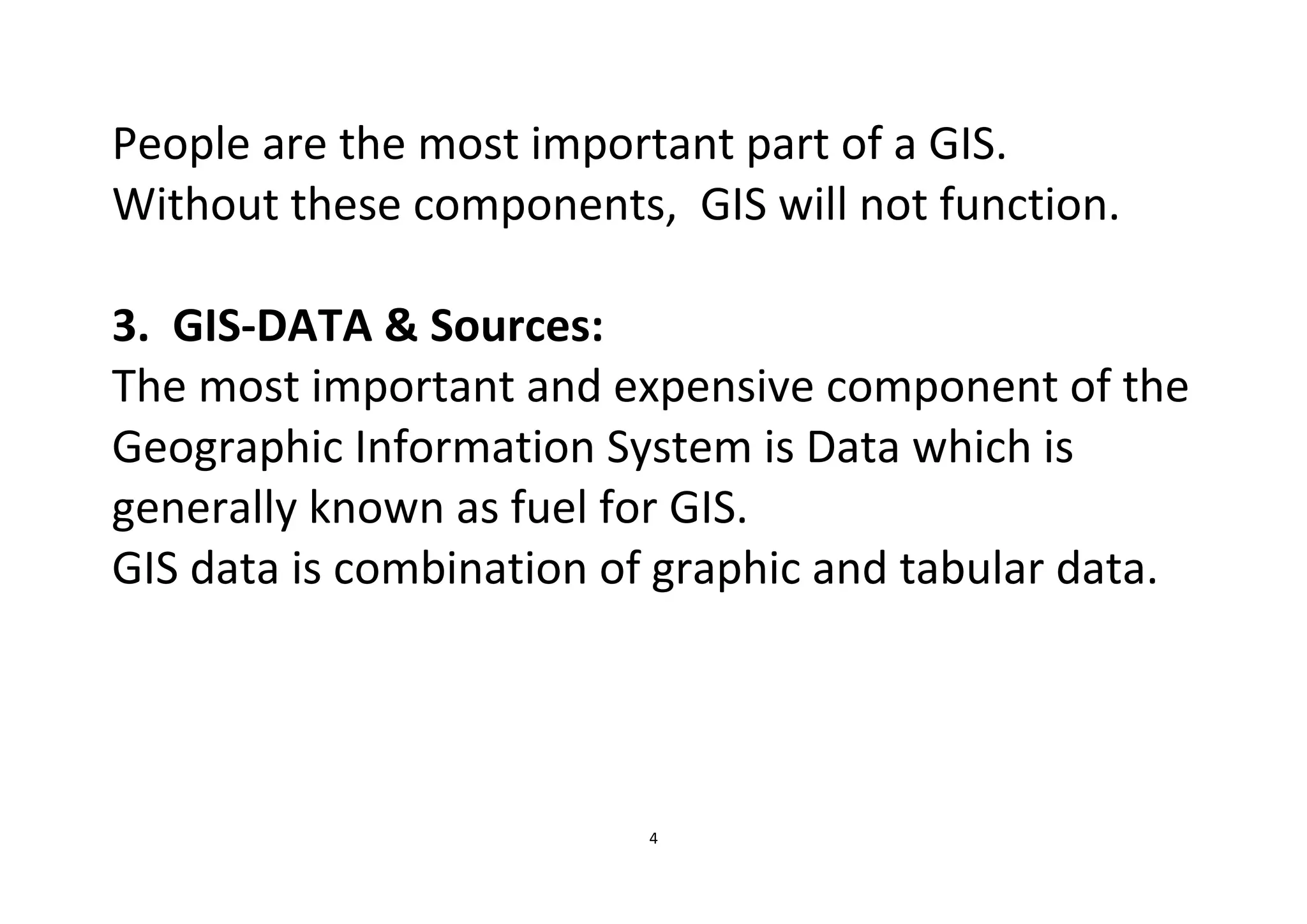 4
People are the most important part of a GIS.
Without these components, GIS will not function.
3. GIS-DATA & Sources:
The most important and expensive component of the
Geographic Information System is Data which is
generally known as fuel for GIS.
GIS data is combination of graphic and tabular data.
 