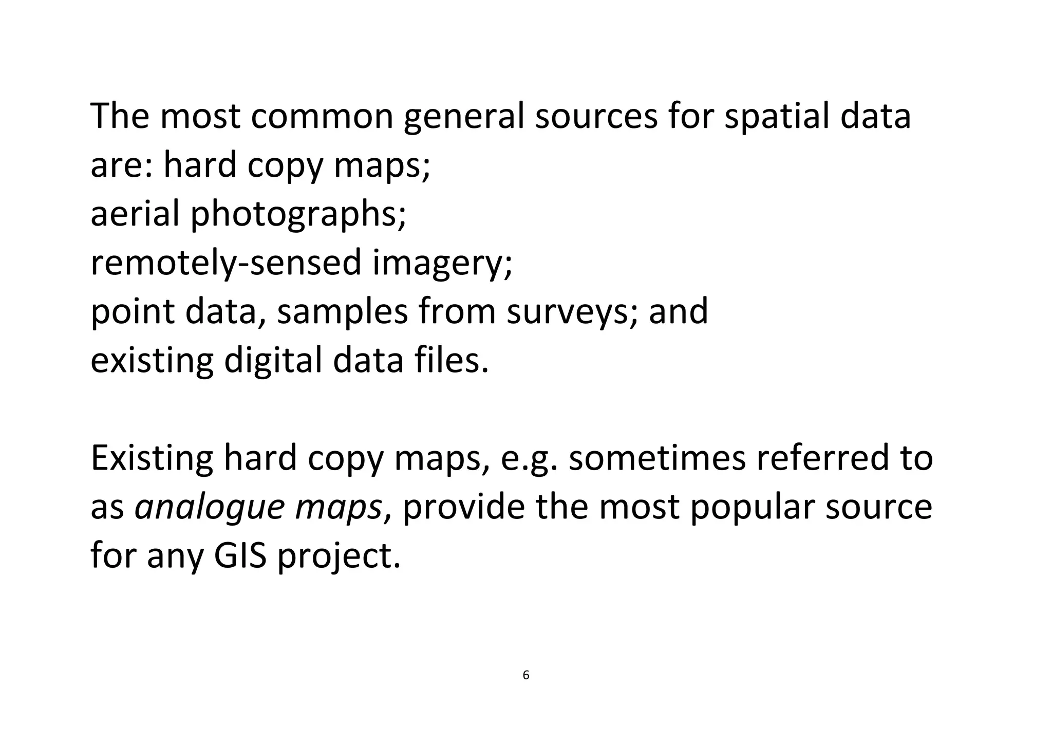 6
The most common general sources for spatial data
are: hard copy maps;
aerial photographs;
remotely-sensed imagery;
point data, samples from surveys; and
existing digital data files.
Existing hard copy maps, e.g. sometimes referred to
as analogue maps, provide the most popular source
for any GIS project.
 