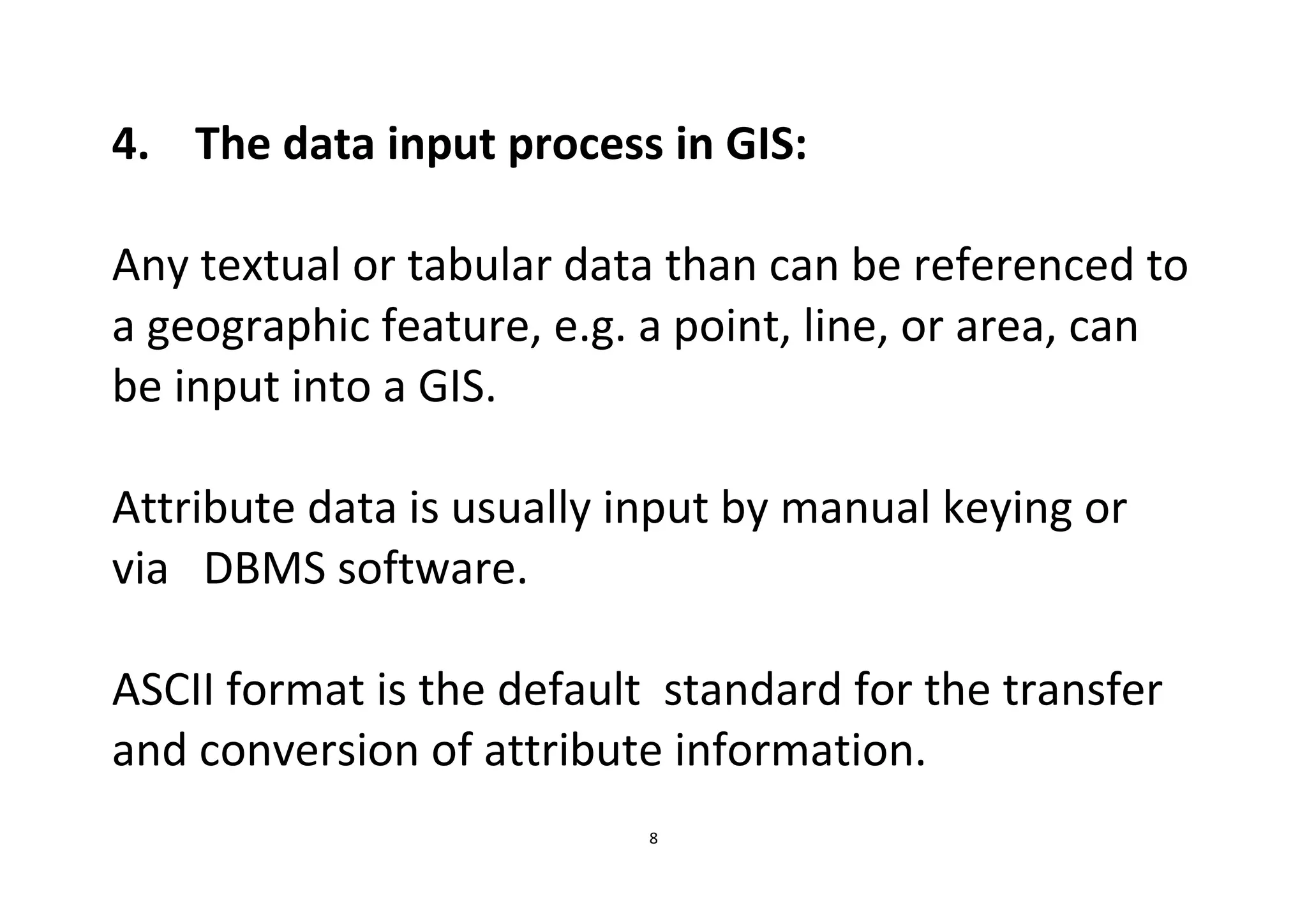 8
4. The data input process in GIS:
Any textual or tabular data than can be referenced to
a geographic feature, e.g. a point, line, or area, can
be input into a GIS.
Attribute data is usually input by manual keying or
via DBMS software.
ASCII format is the default standard for the transfer
and conversion of attribute information.
 
