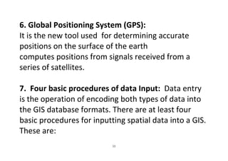 11
6. Global Positioning System (GPS):
It is the new tool used for determining accurate
positions on the surface of the earth
computes positions from signals received from a
series of satellites.
7. Four basic procedures of data Input: Data entry
is the operation of encoding both types of data into
the GIS database formats. There are at least four
basic procedures for inputting spatial data into a GIS.
These are:
 