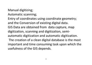 12
Manual digitizing;
Automatic scanning;
Entry of coordinates using coordinate geometry;
and the Conversion of existing digital data.
GIS Data are obtained from data capture, map
digitization, scanning and digitization, semi-
automatic digitization and automatic digitization.
The creation of a clean digital database is the most
important and time consuming task upon which the
usefulness of the GIS depends.
 