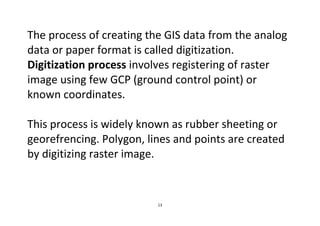 13
The process of creating the GIS data from the analog
data or paper format is called digitization.
Digitization process involves registering of raster
image using few GCP (ground control point) or
known coordinates.
This process is widely known as rubber sheeting or
georefrencing. Polygon, lines and points are created
by digitizing raster image.
 