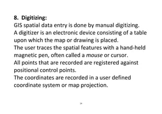 14
8. Digitizing:
GIS spatial data entry is done by manual digitizing.
A digitizer is an electronic device consisting of a table
upon which the map or drawing is placed.
The user traces the spatial features with a hand-held
magnetic pen, often called a mouse or cursor.
All points that are recorded are registered against
positional control points.
The coordinates are recorded in a user defined
coordinate system or map projection.
 