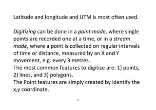 15
Latitude and longitude and UTM is most often used.
Digitizing can be done in a point mode, where single
points are recorded one at a time, or in a stream
mode, where a point is collected on regular intervals
of time or distance, measured by an X and Y
movement, e.g. every 3 metres.
The most common features to digitize are: 1) points,
2) lines, and 3) polygons.
The Point features are simply created by identify the
x,y coordinate.
 