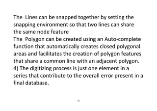16
The Lines can be snapped together by setting the
snapping environment so that two lines can share
the same node feature
The Polygon can be created using an Auto-complete
function that automatically creates closed polygonal
areas and facilitates the creation of polygon features
that share a common line with an adjacent polygon.
4) The digitizing process is just one element in a
series that contribute to the overall error present in a
final database.
 
