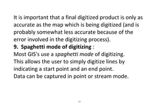 17
It is important that a final digitized product is only as
accurate as the map which is being digitized (and is
probably somewhat less accurate because of the
error involved in the digitizing process).
9. Spaghetti mode of digitizing :
Most GIS's use a spaghetti mode of digitizing.
This allows the user to simply digitize lines by
indicating a start point and an end point.
Data can be captured in point or stream mode.
 
