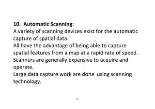 18
10. Automatic Scanning:
A variety of scanning devices exist for the automatic
capture of spatial data.
All have the advantage of being able to capture
spatial features from a map at a rapid rate of speed.
Scanners are generally expensive to acquire and
operate.
Large data capture work are done using scanning
technology.
 