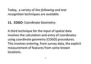 19
Today, a variety of line following and text
recognition techniques are available.
11. COGO- Coordinate Geometry:
A third technique for the input of spatial data
involves the calculation and entry of coordinates
using coordinate geometry (COGO) procedures.
This involves entering, from survey data, the explicit
measurement of features from some known
locations.
 