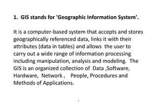 2
1. GIS stands for 'Geographic Information System'.
It is a computer-based system that accepts and stores
geographically referenced data, links it with their
attributes (data in tables) and allows the user to
carry out a wide range of information processing
including manipulation, analysis and modeling. The
GIS is an organized collection of Data ,Software,
Hardware, Network , People, Procedures and
Methods of Applications.
 