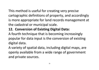 20
This method is useful for creating very precise
cartographic definitions of property, and accordingly
is more appropriate for land records management at
the cadastral or municipal scale.
12. Conversion of Existing Digital Data:
A fourth technique that is becoming increasingly
popular for data input is the conversion of existing
digital data.
A variety of spatial data, including digital maps, are
openly available from a wide range of government
and private sources.
 