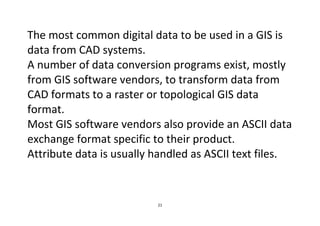 21
The most common digital data to be used in a GIS is
data from CAD systems.
A number of data conversion programs exist, mostly
from GIS software vendors, to transform data from
CAD formats to a raster or topological GIS data
format.
Most GIS software vendors also provide an ASCII data
exchange format specific to their product.
Attribute data is usually handled as ASCII text files.
 