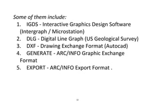 22
Some of them include:
1. IGDS - Interactive Graphics Design Software
(Intergraph / Microstation)
2. DLG - Digital Line Graph (US Geological Survey)
3. DXF - Drawing Exchange Format (Autocad)
4. GENERATE - ARC/INFO Graphic Exchange
Format
5. EXPORT - ARC/INFO Export Format .
 