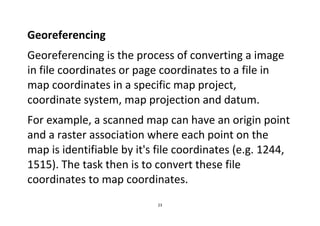 23
Georeferencing
Georeferencing is the process of converting a image
in file coordinates or page coordinates to a file in
map coordinates in a specific map project,
coordinate system, map projection and datum.
For example, a scanned map can have an origin point
and a raster association where each point on the
map is identifiable by it's file coordinates (e.g. 1244,
1515). The task then is to convert these file
coordinates to map coordinates.
 
