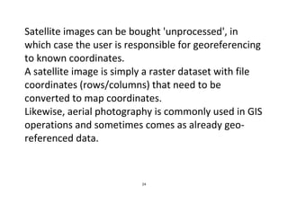 24
Satellite images can be bought 'unprocessed', in
which case the user is responsible for georeferencing
to known coordinates.
A satellite image is simply a raster dataset with file
coordinates (rows/columns) that need to be
converted to map coordinates.
Likewise, aerial photography is commonly used in GIS
operations and sometimes comes as already geo-
referenced data.
 
