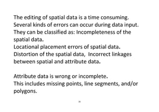 26
The editing of spatial data is a time consuming.
Several kinds of errors can occur during data input.
They can be classified as: Incompleteness of the
spatial data.
Locational placement errors of spatial data.
Distortion of the spatial data, Incorrect linkages
between spatial and attribute data.
Attribute data is wrong or incomplete.
This includes missing points, line segments, and/or
polygons.
 