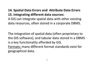 27
14. Spatial Data Errors and Attribute Data Errors
15. Integrating different data sources:
A GIS can integrate spatial data with other existing
data resources, often stored in a corporate DBMS.
The integration of spatial data (often proprietary to
the GIS software), and tabular data stored in a DBMS
is a key functionality afforded by GIS.
Formats: many different format standards exist for
geographical data.
 
