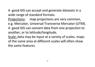 28
A good GIS can accept and generate datasets in a
wide range of standard formats.
Projections: map projections are very common,
e.g. Mercator, Universal Transverse Mercator (UTM).
A good GIS can convert data from one projection to
another, or to latitude/longitude.
Scale: data may be input at a variety of scales. maps
of the same area at different scales will often show
the same features.
 