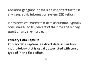 29
Acquiring geographic data is an important factor in
any geographic information system (GIS) effort.
It has been estimated that data acquisition typically
consumes 60 to 80 percent of the time and money
spent on any given project.
Primary Data Capture
Primary data capture is a direct data acquisition
methodology that is usually associated with some
type of in-the-field effort.
 