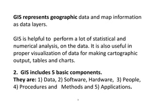 3
GIS represents geographic data and map information
as data layers.
GIS is helpful to perform a lot of statistical and
numerical analysis, on the data. It is also useful in
proper visualization of data for making cartographic
output, tables and charts.
2. GIS includes 5 basic components.
They are: 1) Data, 2) Software, Hardware, 3) People,
4) Procedures and Methods and 5) Applications.
 