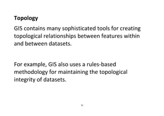 32
Topology
GIS contains many sophisticated tools for creating
topological relationships between features within
and between datasets.
For example, GIS also uses a rules-based
methodology for maintaining the topological
integrity of datasets.
 