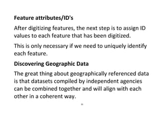 33
Feature attributes/ID's
After digitizing features, the next step is to assign ID
values to each feature that has been digitized.
This is only necessary if we need to uniquely identify
each feature.
Discovering Geographic Data
The great thing about geographically referenced data
is that datasets compiled by independent agencies
can be combined together and will align with each
other in a coherent way.
 