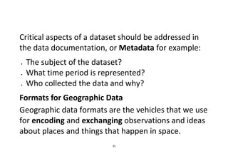 35
Critical aspects of a dataset should be addressed in
the data documentation, or Metadata for example:
 The subject of the dataset?
 What time period is represented?
 Who collected the data and why?
Formats for Geographic Data
Geographic data formats are the vehicles that we use
for encoding and exchanging observations and ideas
about places and things that happen in space.
 