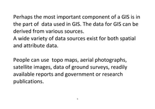 5
Perhaps the most important component of a GIS is in
the part of data used in GIS. The data for GIS can be
derived from various sources.
A wide variety of data sources exist for both spatial
and attribute data.
People can use topo maps, aerial photographs,
satellite images, data of ground surveys, readily
available reports and government or research
publications.
 