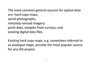 6
The most common general sources for spatial data
are: hard copy maps;
aerial photographs;
remotely-sensed imagery;
point data, samples from surveys; and
existing digital data files.
Existing hard copy maps, e.g. sometimes referred to
as analogue maps, provide the most popular source
for any GIS project.
 
