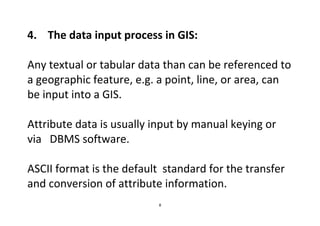 8
4. The data input process in GIS:
Any textual or tabular data than can be referenced to
a geographic feature, e.g. a point, line, or area, can
be input into a GIS.
Attribute data is usually input by manual keying or
via DBMS software.
ASCII format is the default standard for the transfer
and conversion of attribute information.
 