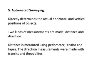 9
5. Automated Surveying:
Directly determines the actual horizontal and vertical
positions of objects.
Two kinds of measurements are made: distance and
direction.
Distance is measured using pedometer, chains and
tapes. The direction measurements were made with
transits and theodolites.
 