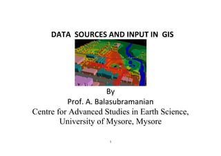 1
DATA SOURCES AND INPUT IN GIS
By
Prof. A. Balasubramanian
Centre for Advanced Studies in Earth Science,
University of Mysore, Mysore
 