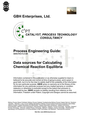 GBH Enterprises, Ltd.

Process Engineering Guide:
GBHE-PEG-FLO-300

Data sources for Calculating
Chemical Reaction Equilibria
Information contained in this publication or as otherwise supplied to Users is
believed to be accurate and correct at time of going to press, and is given in
good faith, but it is for the User to satisfy itself of the suitability of the information
for its own particular purpose. GBHE gives no warranty as to the fitness of this
information for any particular purpose and any implied warranty or condition
(statutory or otherwise) is excluded except to the extent that exclusion is
prevented by law. GBHE accepts no liability resulting from reliance on this
information. Freedom under Patent, Copyright and Designs cannot be assumed.

Refinery Process Stream Purification Refinery Process Catalysts Troubleshooting Refinery Process Catalyst Start-Up / Shutdown
Activation Reduction In-situ Ex-situ Sulfiding Specializing in Refinery Process Catalyst Performance Evaluation Heat & Mass
Balance Analysis Catalyst Remaining Life Determination Catalyst Deactivation Assessment Catalyst Performance
Characterization Refining & Gas Processing & Petrochemical Industries Catalysts / Process Technology - Hydrogen Catalysts /
Process Technology – Ammonia Catalyst Process Technology - Methanol Catalysts / process Technology – Petrochemicals
Specializing in the Development & Commercialization of New Technology in the Refining & Petrochemical Industries
Web Site: www.GBHEnterprises.com

 
