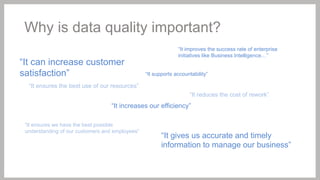 Why is data quality important?
“It can increase customer
satisfaction”

“It improves the success rate of enterprise
initiatives like Business Intelligence…”
“It supports accountability”

“It ensures the best use of our resources”
“It reduces the cost of rework”

“It increases our efficiency”
“It ensures we have the best possible
understanding of our customers and employees”

“It gives us accurate and timely
information to manage our business”

 