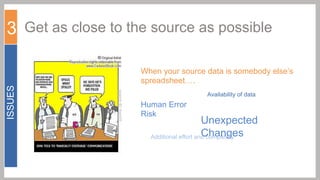 3 Get as close to the source as possible

ISSUES

When your source data is somebody else’s
spreadsheet….
Availability of data

Human Error
Risk

Unexpected
Changes
Additional effort and complexity

 