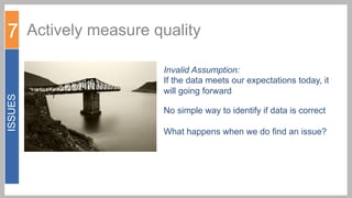 ISSUES

7 Actively measure quality
Invalid Assumption:
If the data meets our expectations today, it
will going forward
No simple way to identify if data is correct
What happens when we do find an issue?

 